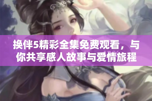 换伴5精彩全集免费观看，与你共享感人故事与爱情旅程！