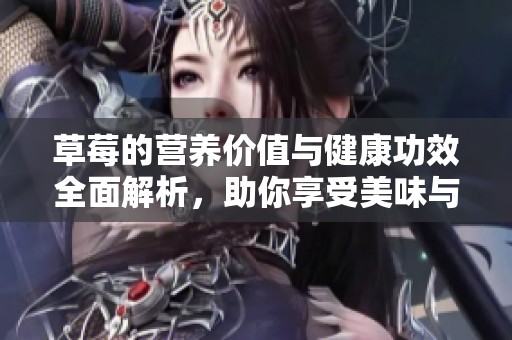 草莓的营养价值与健康功效全面解析，助你享受美味与健康双重体验