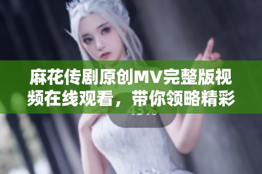 麻花传剧原创MV完整版视频在线观看，带你领略精彩剧情与音乐魅力
