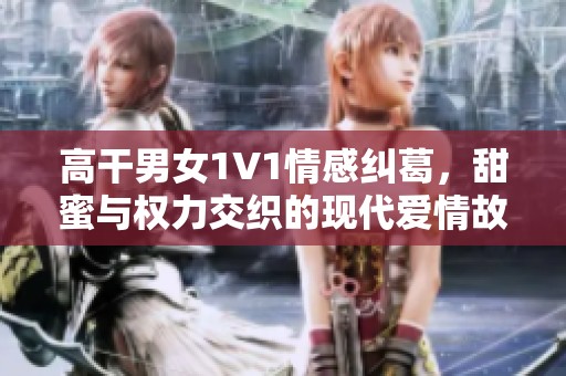 高干男女1V1情感纠葛，甜蜜与权力交织的现代爱情故事揭秘
