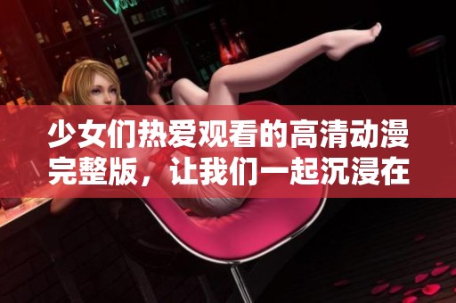 少女们热爱观看的高清动漫完整版，让我们一起沉浸在精彩的故事中吧