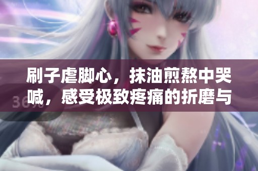刷子虐脚心，抹油煎熬中哭喊，感受极致疼痛的折磨与无助