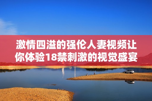 激情四溢的强伦人妻视频让你体验18禁刺激的视觉盛宴