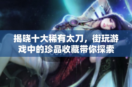 揭晓十大稀有太刀，街玩游戏中的珍品收藏带你探索