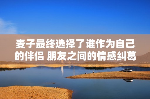 麦子最终选择了谁作为自己的伴侣 朋友之间的情感纠葛揭晓