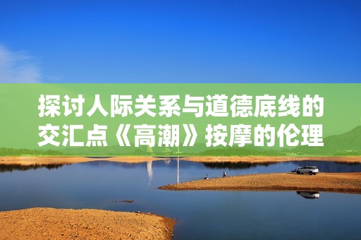 探讨人际关系与道德底线的交汇点《高潮》按摩的伦理思考