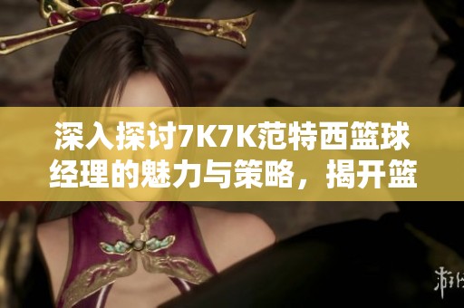 深入探讨7K7K范特西篮球经理的魅力与策略，揭开篮球帝国的全貌与奥秘