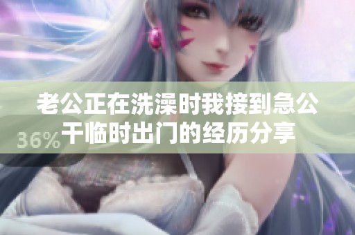 老公正在洗澡时我接到急公干临时出门的经历分享