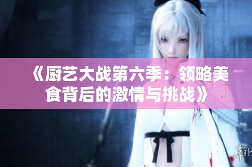 《厨艺大战第六季：领略美食背后的激情与挑战》