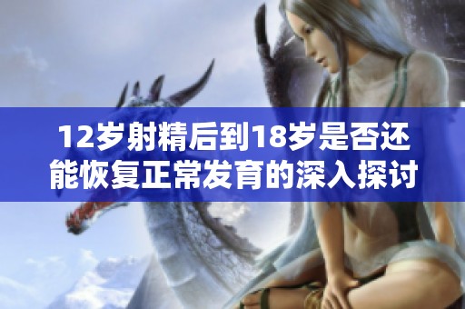 12岁射精后到18岁是否还能恢复正常发育的深入探讨