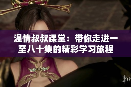 温情叔叔课堂：带你走进一至八十集的精彩学习旅程