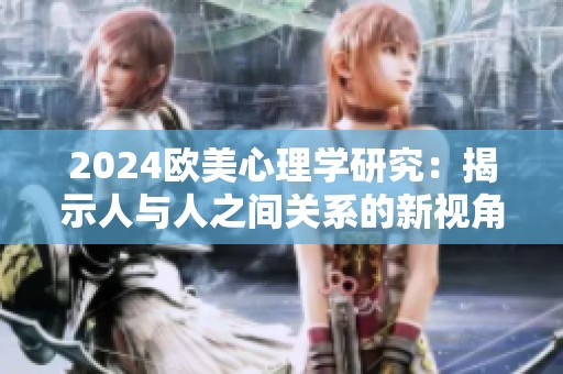 2024欧美心理学研究：揭示人与人之间关系的新视角与深层影响