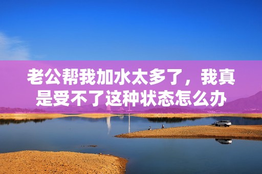 老公帮我加水太多了，我真是受不了这种状态怎么办