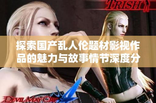 探索国产乱人伦题材影视作品的魅力与故事情节深度分析