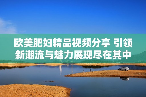 欧美肥妇精品视频分享 引领新潮流与魅力展现尽在其中