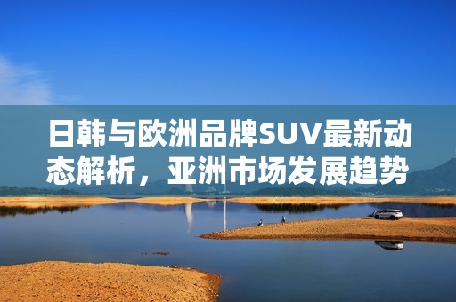 日韩与欧洲品牌SUV最新动态解析，亚洲市场发展趋势探讨