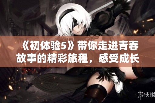 《初体验5》带你走进青春故事的精彩旅程，感受成长的快乐与挑战