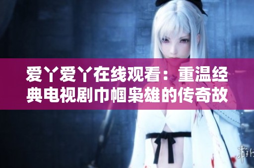 爱丫爱丫在线观看：重温经典电视剧巾帼枭雄的传奇故事与历史画卷