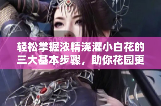 轻松掌握浓精浇灌小白花的三大基本步骤，助你花园更加美丽绽放
