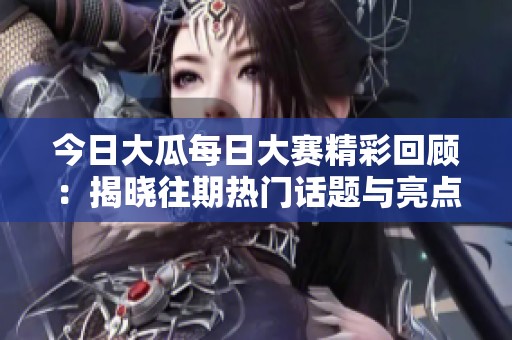今日大瓜每日大赛精彩回顾：揭晓往期热门话题与亮点瞬间分享
