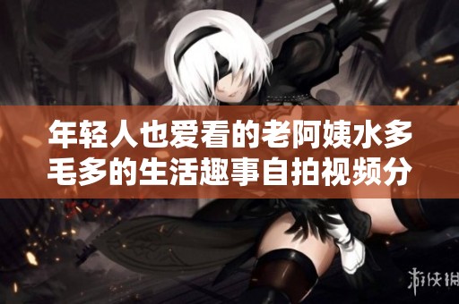 年轻人也爱看的老阿姨水多毛多的生活趣事自拍视频分享