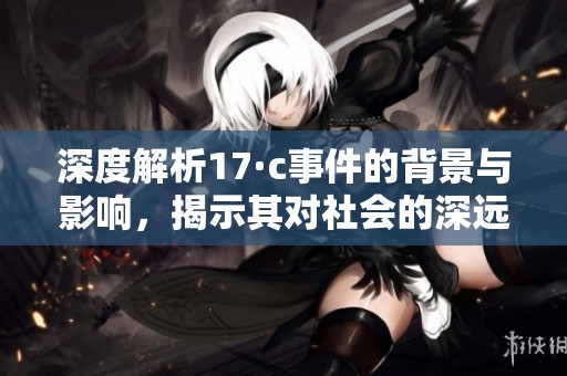 深度解析17·c事件的背景与影响，揭示其对社会的深远意义