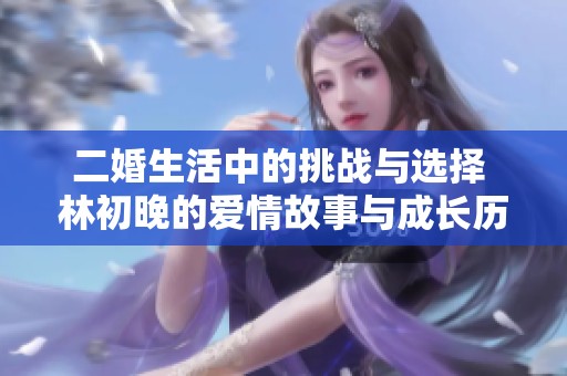 二婚生活中的挑战与选择 林初晚的爱情故事与成长历程