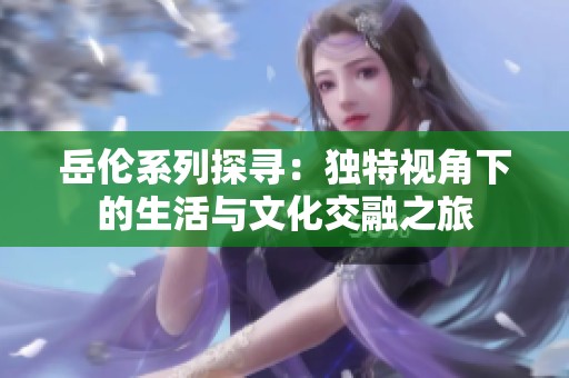 岳伦系列探寻：独特视角下的生活与文化交融之旅