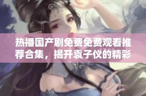 热播国产剧免费免费观看推荐合集，揭开袁子仪的精彩追剧之旅
