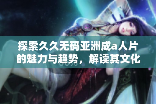 探索久久无码亚洲成a人片的魅力与趋势，解读其文化影响与观众反应