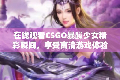 在线观看CSGO暴躁少女精彩瞬间，享受高清游戏体验，轻松获取免费资源