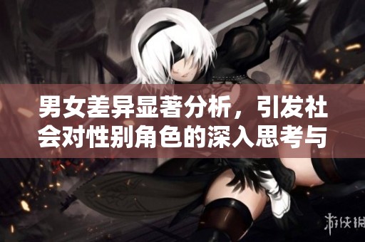 男女差异显著分析，引发社会对性别角色的深入思考与讨论