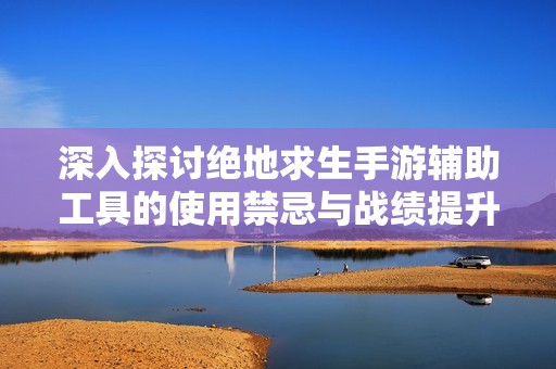 深入探讨绝地求生手游辅助工具的使用禁忌与战绩提升秘诀