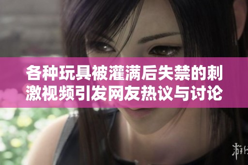 各种玩具被灌满后失禁的刺激视频引发网友热议与讨论