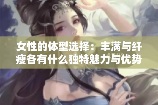 女性的体型选择：丰满与纤瘦各有什么独特魅力与优势呢