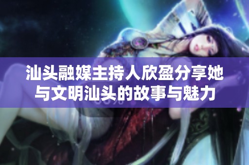 汕头融媒主持人欣盈分享她与文明汕头的故事与魅力