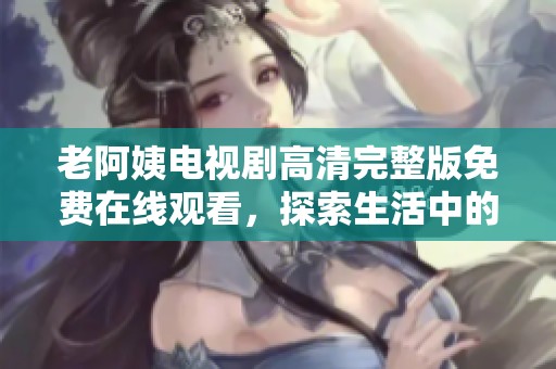 老阿姨电视剧高清完整版免费在线观看，探索生活中的温暖与感动