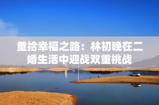 重拾幸福之路：林初晚在二婚生活中迎战双重挑战
