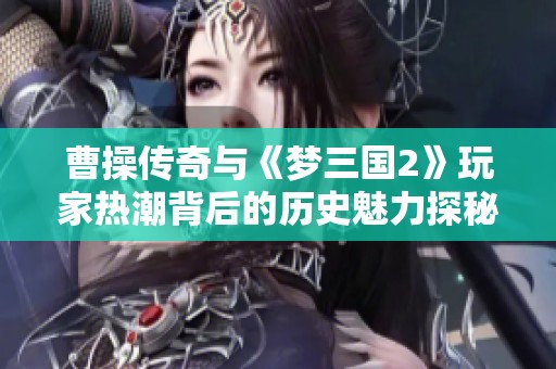 曹操传奇与《梦三国2》玩家热潮背后的历史魅力探秘