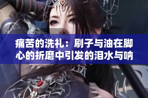 痛苦的洗礼：刷子与油在脚心的折磨中引发的泪水与呐喊