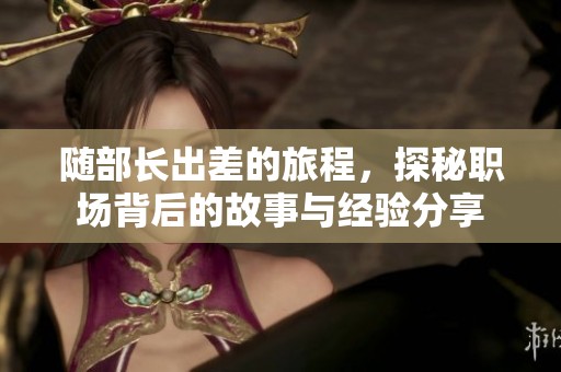 随部长出差的旅程，探秘职场背后的故事与经验分享