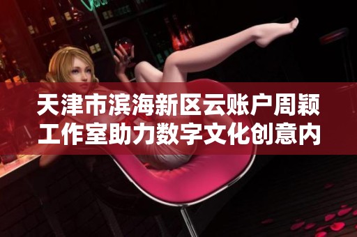 天津市滨海新区云账户周颖工作室助力数字文化创意内容的崛起