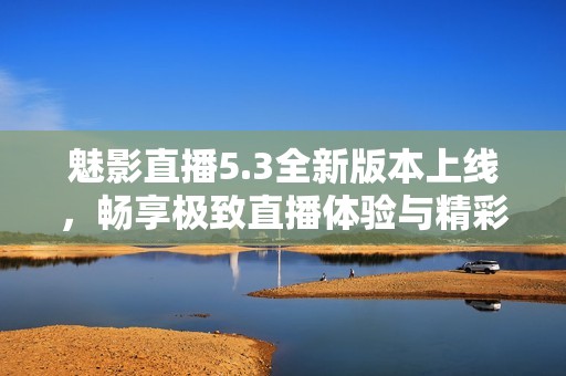 魅影直播5.3全新版本上线，畅享极致直播体验与精彩功能揭秘