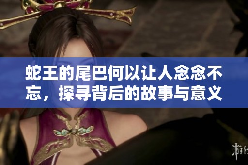 蛇王的尾巴何以让人念念不忘，探寻背后的故事与意义