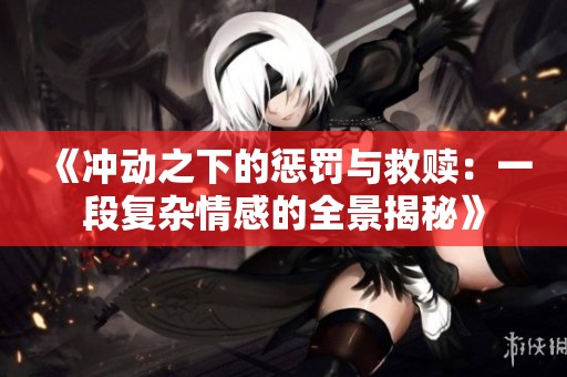 《冲动之下的惩罚与救赎：一段复杂情感的全景揭秘》