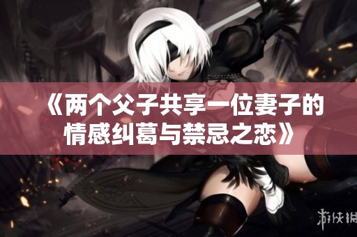 《两个父子共享一位妻子的情感纠葛与禁忌之恋》
