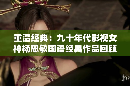 重温经典：九十年代影视女神杨思敏国语经典作品回顾与致敬