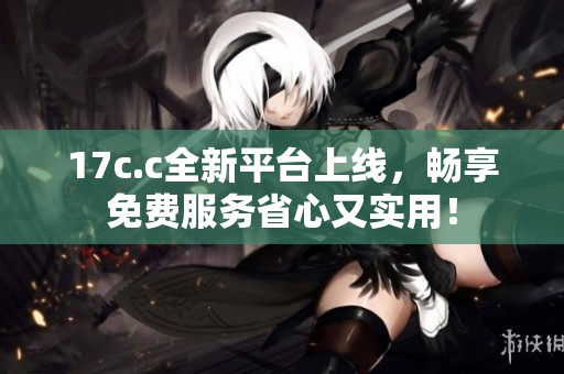 17c.c全新平台上线，畅享免费服务省心又实用！