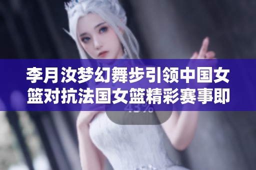 李月汝梦幻舞步引领中国女篮对抗法国女篮精彩赛事即将开启
