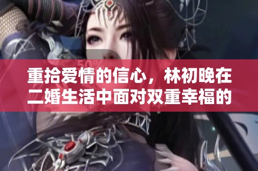 重拾爱情的信心，林初晚在二婚生活中面对双重幸福的挑战与成长
